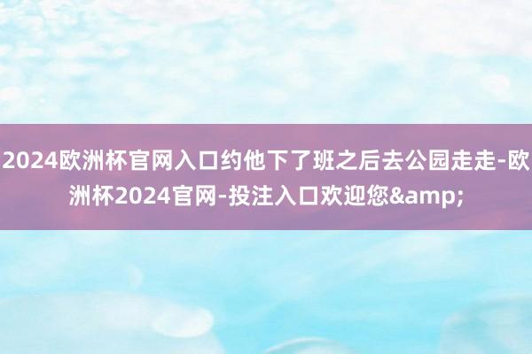 2024欧洲杯官网入口约他下了班之后去公园走走-欧洲杯2024官网-投注入口欢迎您&