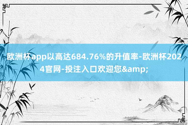 欧洲杯app以高达684.76%的升值率-欧洲杯2024官网-投注入口欢迎您&