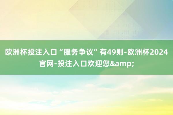 欧洲杯投注入口“服务争议”有49则-欧洲杯2024官网-投注入口欢迎您&