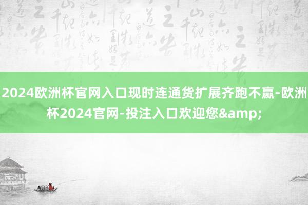 2024欧洲杯官网入口现时连通货扩展齐跑不赢-欧洲杯2024官网-投注入口欢迎您&