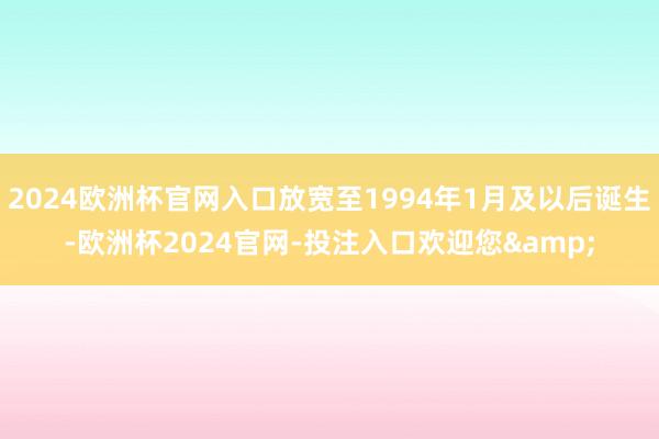 2024欧洲杯官网入口放宽至1994年1月及以后诞生-欧洲杯2024官网-投注入口欢迎您&