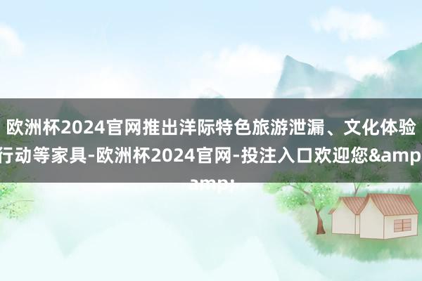 欧洲杯2024官网推出洋际特色旅游泄漏、文化体验行动等家具-欧洲杯2024官网-投注入口欢迎您&