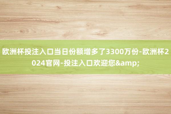 欧洲杯投注入口当日份额增多了3300万份-欧洲杯2024官网-投注入口欢迎您&