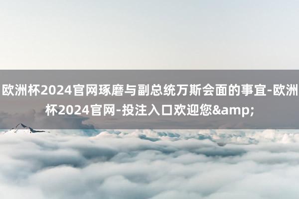 欧洲杯2024官网琢磨与副总统万斯会面的事宜-欧洲杯2024官网-投注入口欢迎您&