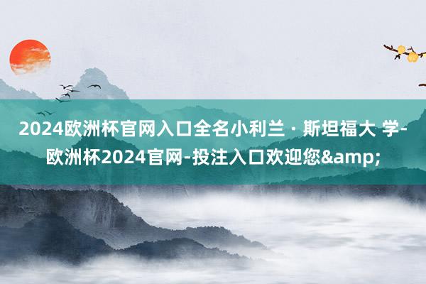 2024欧洲杯官网入口全名小利兰 · 斯坦福大 学-欧洲杯2024官网-投注入口欢迎您&