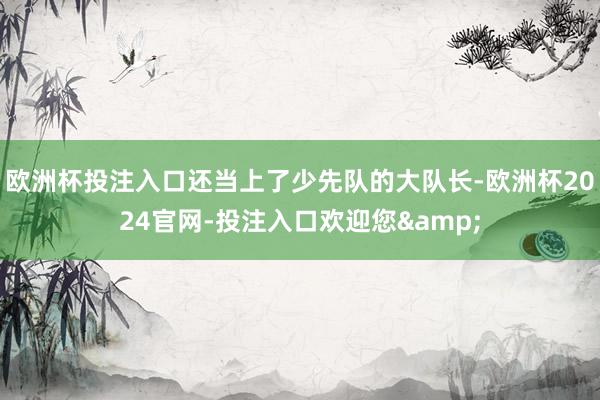 欧洲杯投注入口还当上了少先队的大队长-欧洲杯2024官网-投注入口欢迎您&