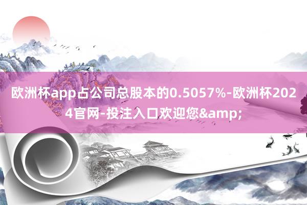 欧洲杯app占公司总股本的0.5057%-欧洲杯2024官网-投注入口欢迎您&