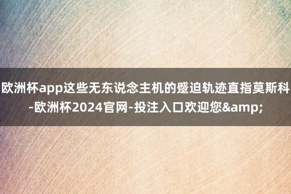 欧洲杯app这些无东说念主机的蹙迫轨迹直指莫斯科-欧洲杯2024官网-投注入口欢迎您&