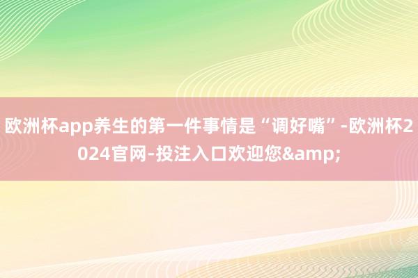 欧洲杯app养生的第一件事情是“调好嘴”-欧洲杯2024官网-投注入口欢迎您&