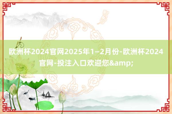 欧洲杯2024官网2025年1—2月份-欧洲杯2024官网-投注入口欢迎您&