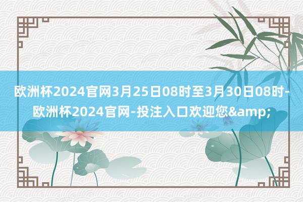 欧洲杯2024官网3月25日08时至3月30日08时-欧洲杯2024官网-投注入口欢迎您&