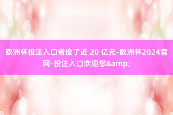 欧洲杯投注入口省俭了近 20 亿元-欧洲杯2024官网-投注入口欢迎您&