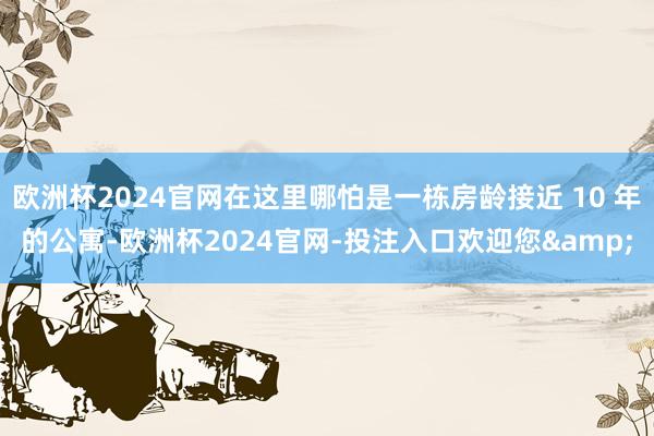 欧洲杯2024官网在这里哪怕是一栋房龄接近 10 年的公寓-欧洲杯2024官网-投注入口欢迎您&