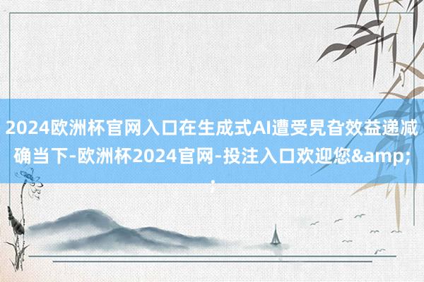2024欧洲杯官网入口在生成式AI遭受旯旮效益递减确当下-欧洲杯2024官网-投注入口欢迎您&