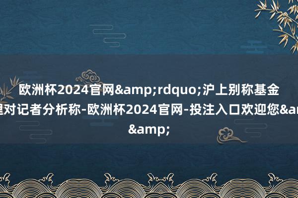 欧洲杯2024官网&rdquo;沪上别称基金司理对记者分析称-欧洲杯2024官网-投注入口欢迎您&