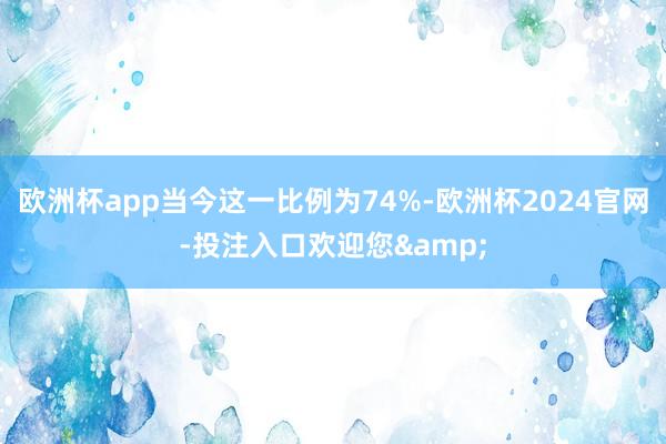欧洲杯app当今这一比例为74%-欧洲杯2024官网-投注入口欢迎您&