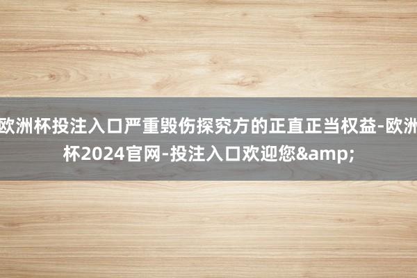欧洲杯投注入口严重毁伤探究方的正直正当权益-欧洲杯2024官网-投注入口欢迎您&
