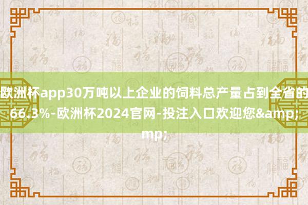 欧洲杯app30万吨以上企业的饲料总产量占到全省的66.3%-欧洲杯2024官网-投注入口欢迎您&