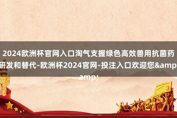 2024欧洲杯官网入口淘气支握绿色高效兽用抗菌药研发和替代-欧洲杯2024官网-投注入口欢迎您&