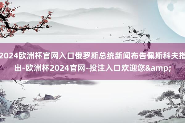 2024欧洲杯官网入口俄罗斯总统新闻布告佩斯科夫指出-欧洲杯2024官网-投注入口欢迎您&