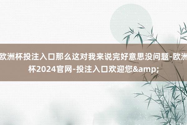 欧洲杯投注入口那么这对我来说完好意思没问题-欧洲杯2024官网-投注入口欢迎您&