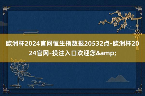 欧洲杯2024官网恒生指数报20532点-欧洲杯2024官网-投注入口欢迎您&