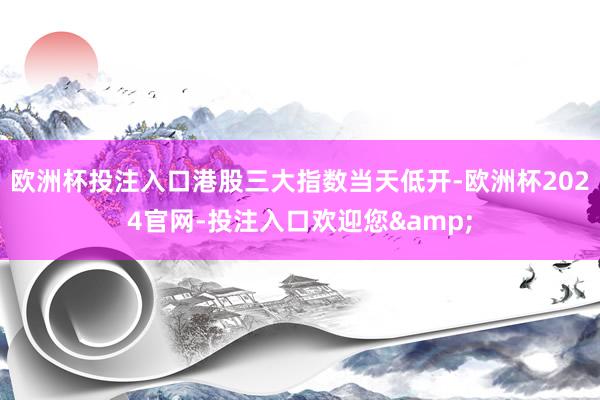 欧洲杯投注入口港股三大指数当天低开-欧洲杯2024官网-投注入口欢迎您&