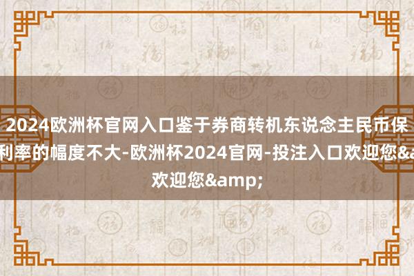 2024欧洲杯官网入口鉴于券商转机东说念主民币保证金利率的幅度不大-欧洲杯2024官网-投注入口欢迎您&