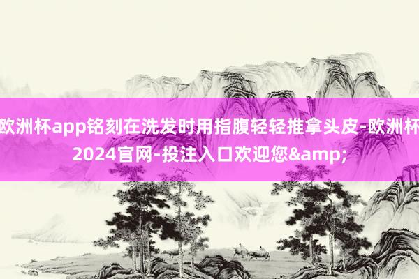 欧洲杯app铭刻在洗发时用指腹轻轻推拿头皮-欧洲杯2024官网-投注入口欢迎您&