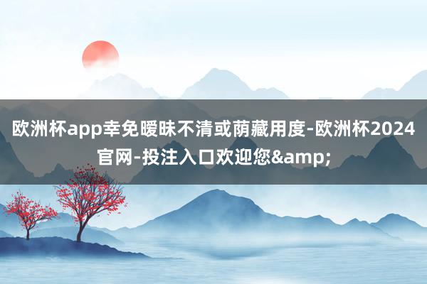 欧洲杯app幸免暧昧不清或荫藏用度-欧洲杯2024官网-投注入口欢迎您&