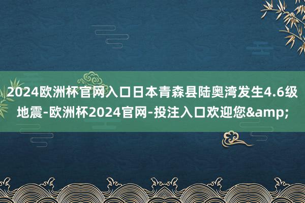 2024欧洲杯官网入口日本青森县陆奥湾发生4.6级地震-欧洲杯2024官网-投注入口欢迎您&