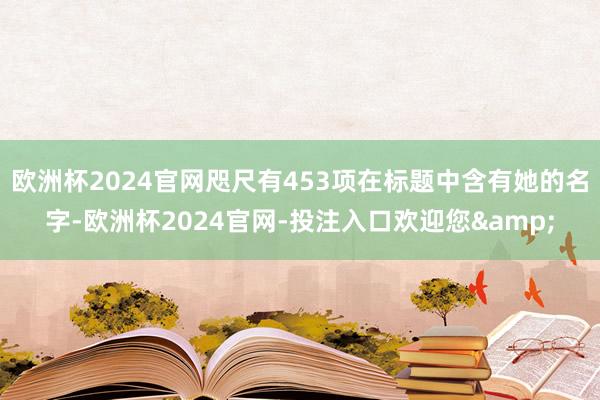 欧洲杯2024官网咫尺有453项在标题中含有她的名字-欧洲杯2024官网-投注入口欢迎您&
