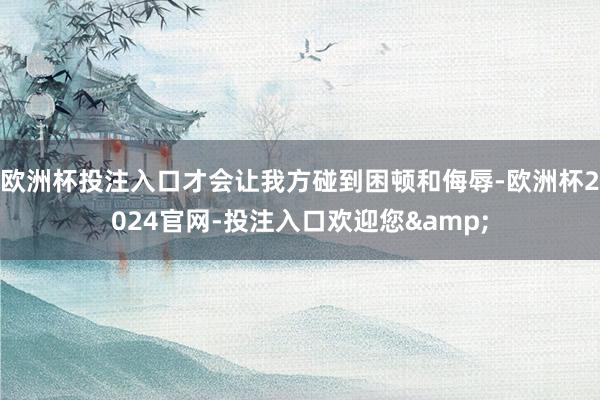 欧洲杯投注入口才会让我方碰到困顿和侮辱-欧洲杯2024官网-投注入口欢迎您&