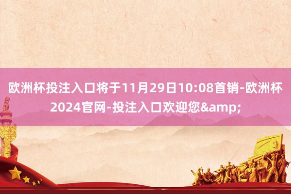 欧洲杯投注入口将于11月29日10:08首销-欧洲杯2024官网-投注入口欢迎您&