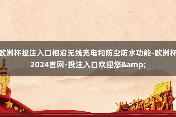 欧洲杯投注入口相沿无线充电和防尘防水功能-欧洲杯2024官网-投注入口欢迎您&