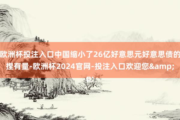 欧洲杯投注入口中国缩小了26亿好意思元好意思债的捏有量-欧洲杯2024官网-投注入口欢迎您&