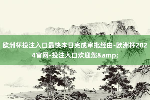 欧洲杯投注入口最快本日完成审批经由-欧洲杯2024官网-投注入口欢迎您&