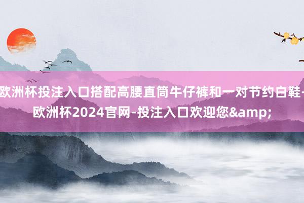 欧洲杯投注入口搭配高腰直筒牛仔裤和一对节约白鞋-欧洲杯2024官网-投注入口欢迎您&