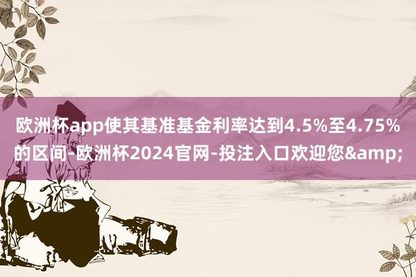 欧洲杯app使其基准基金利率达到4.5%至4.75%的区间-欧洲杯2024官网-投注入口欢迎您&
