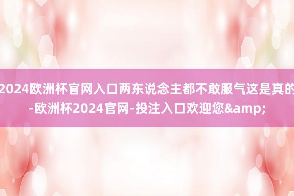 2024欧洲杯官网入口两东说念主都不敢服气这是真的-欧洲杯2024官网-投注入口欢迎您&
