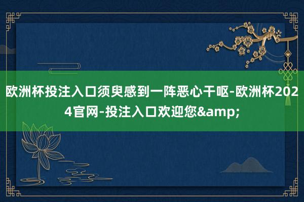 欧洲杯投注入口须臾感到一阵恶心干呕-欧洲杯2024官网-投注入口欢迎您&