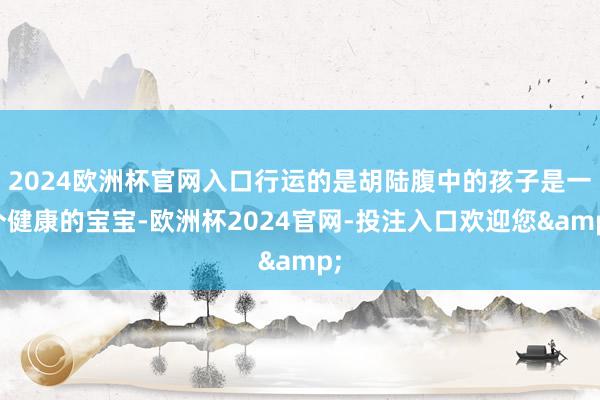 2024欧洲杯官网入口行运的是胡陆腹中的孩子是一个健康的宝宝-欧洲杯2024官网-投注入口欢迎您&