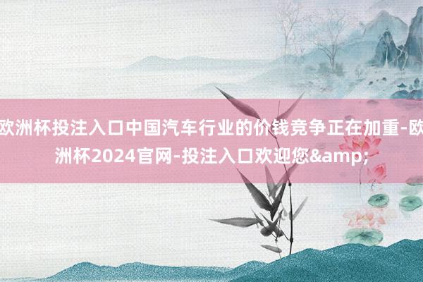 欧洲杯投注入口中国汽车行业的价钱竞争正在加重-欧洲杯2024官网-投注入口欢迎您&