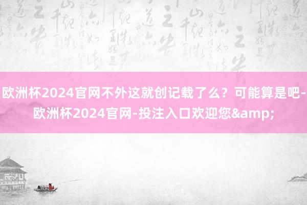 欧洲杯2024官网不外这就创记载了么？可能算是吧-欧洲杯2024官网-投注入口欢迎您&