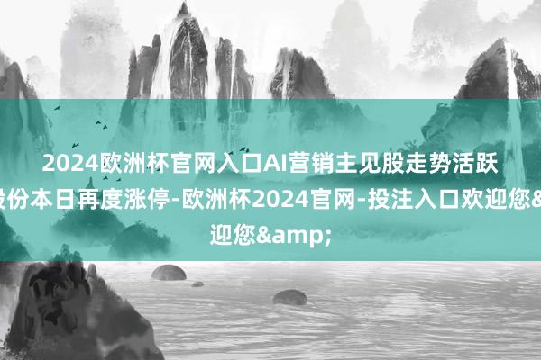 2024欧洲杯官网入口　　AI营销主见股走势活跃　　利欧股份本日再度涨停-欧洲杯2024官网-投注入口欢迎您&