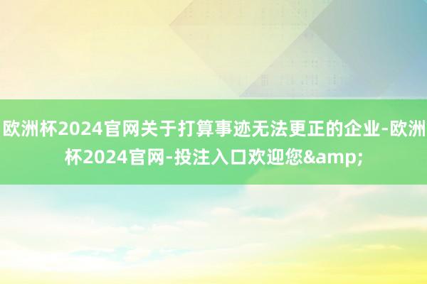 欧洲杯2024官网关于打算事迹无法更正的企业-欧洲杯2024官网-投注入口欢迎您&