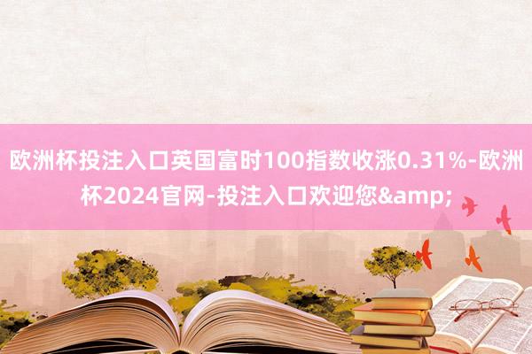欧洲杯投注入口英国富时100指数收涨0.31%-欧洲杯2024官网-投注入口欢迎您&