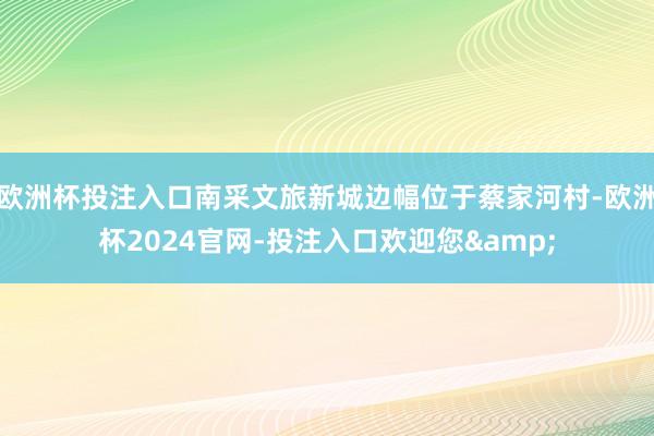 欧洲杯投注入口南采文旅新城边幅位于蔡家河村-欧洲杯2024官网-投注入口欢迎您&