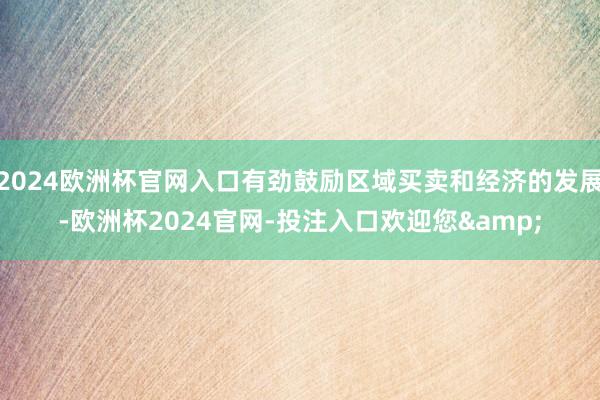 2024欧洲杯官网入口有劲鼓励区域买卖和经济的发展-欧洲杯2024官网-投注入口欢迎您&
