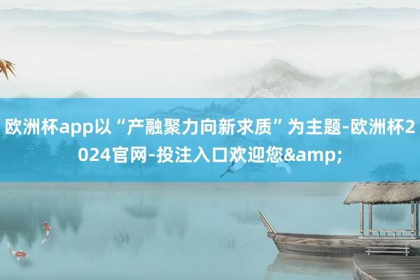 欧洲杯app以“产融聚力向新求质”为主题-欧洲杯2024官网-投注入口欢迎您&
